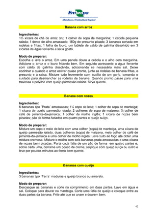 Banana com arroz

Ingredientes:
1½ xícara de chá de arroz cru; 1 colher de sopa de margarina; 1 cebola pequena
ralada; 1 dente de alho amassado; 150g de presunto picado; 3 bananas cortada em
rodelas e fritas; 1 folha de louro; um tablete de caldo de galinha dissolvido em 3
xícaras de água fervente e sal a gosto.

Modo de preparar:
Escolha e lave o arroz. Em uma panela doure a cebola e o alho com margarina.
Adicione o arroz e o louro fritando bem. Em seguida acrescente a água fervente
com caldo de galinha dissolvido, adicionando se necessário mais sal. Deixe
cozinhar e quando o arroz estiver quase pronto, junte as rodelas de banana fritas, o
presunto e a salsa. Misture tudo levemente com auxílio de um garfo, tomando o
cuidado para desmanchar as rodelas de banana. Quando pronto passe para uma
travessa e polvilhe com queijo parmesão ralado. Sirva quente.



                               Banana com nozes

Ingredientes:
6 bananas tipo `Prata´ amassadas; 1½ copo de leite; 1 colher de sopa de manteiga;
1 xícara de queijo parmesão ralado; 2 colheres de sopa de maizena; ½ colher de
café de pimenta-da-jamaica; 1 colher de molho inglês; 1 xícara de nozes bem
picadas; pão de forma fatiados em quatro partes e queijo suíço.

Modo de preparar:
Misture um copo e meio de leite com uma colher (sopa) de manteiga, uma xícara de
queijo parmesão ralado, duas colheres (sopa) de maizena, meia colher de café de
pimenta-da-jamaica e uma colher de molho inglês. Leve tudo ao fogo até obter uma
mistura cremosa. Misture o molho com seis bananas prata amassadas e uma xícara
de nozes bem picadas. Parta cada fatia de um pão de forma em quatro partes e,
sobre cada uma, derrame um pouco de creme, salpique com queijo suíço ou outro e
leve por poucos minutos ao forno bem quente.



                               Bananas com queijo

Ingredientes:
3 bananas tipo `Terra´ maduras e queijo branco ou amarelo.

Modo de preparar:
Descasque as bananas e corte no comprimento em duas partes. Lave em água e
sal. Coloque para dourar na manteiga. Corte uma fatia de queijo e coloque entre as
duas partes da banana. Frite até que se unam e dourem bem.


                                                                                  42
 