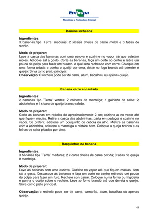 Banana recheada

Ingredientes:
3 bananas tipo `Terra´ maduras; 2 xícaras cheias de carne moída e 3 fatias de
queijo.

Modo de preparar:
Lave a casca das bananas com uma escova e cozinhe no vapor até que estejam
moles. Adicione sal a gosto. Corte as bananas, faça um corte no centro e retire um
pouco da polpa para fazer um buraco, o qual será recheado com carne. Coloque em
uma forma untada e ponha o queijo por cima, deixe no fogo brando até derreter o
queijo. Sirva como prato principal.
Observação: O recheio pode ser de carne, atum, bacalhau ou apenas queijo.



                            Banana verde encantada

Ingredientes:
2 bananas tipo `Terra´ verdes; 2 colheres de manteiga; 1 galhinho de salsa; 2
abobrinhas e 1 xícara de queijo branco ralado.

Modo de preparar:
Corte as bananas em rodelas de aproximadamente 2 cm; cozinhe-as no vapor até
que fiquem macias. Retire a casca das abobrinhas, parta em pedaços e cozinhe no
vapor. Se preferir, adicione um pouquinho de cebola ou alho. Misture as bananas
com a abobrinha, adicione a manteiga e misture bem. Coloque o queijo branco e as
folhas de salsa picadas por cima.



                             Barquinhos de banana

Ingredientes:
3 bananas tipo `Terra´ maduras; 2 xícaras cheias de carne cozida; 3 fatias de queijo
e manteiga.

Modo de preparar:
Lave as bananas com uma escova. Cozinhe no vapor até que fiquem macias, com
sal a gosto. Descasque as bananas e faça um corte no centro retirando um pouco
da polpa para fazer um furo. Recheie com carne. Coloque numa forma ou frigideira
e ponha o queijo sobre o recheio. Leve ao forno brando até que derreta o queijo.
Sirva como prato principal.

Observação: o recheio pode ser de carne, camarão, atum, bacalhau ou apenas
queijo.


                                                                                  43
 