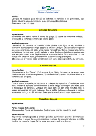 Molho:
Coloque na frigideira para refogar as cebolas, os tomates e os pimentões, logo
depois adicione amendoim moído, ovo e carne cozida picadinha.
Sirva como prato principal.


                               Bolinhos de banana

Ingredientes:
6 bananas tipo ‘Terra’ verde; 1 xícara de queijo; ½ xícara de cebolinha cortada; 1
ovo cozido; 2 colheres de manteiga e sal a gosto.

Modo de preparar:
Descasque as bananas e cozinhe numa panela com água e sal, quando já
estiverem macias retire do fogo, escorra e amasse uma por uma adicionando pouco
a pouco a manteiga, até obter uma massa homogênea. Com a massa feita, forme
os bolinhos, recheie com queijo, cebola e ovos. Feche os bolinhos e ponha para
fritar em pouco óleo e em fogo brando de ambos os lados. Sirva com café ou com
pratos com base em feijão, pode também substituir qualquer salgado.
Observação: O recheio pode também ser com carne cozida picadinha ou torresmo.


                                 Caldo de banana

Ingredientes:
1 banana verde tipo `Terra´; 12 xícaras de água; 500 g de carne de vaca com osso;
1 colher de sal; 1 colher de pimenta; ½ colherinha de coentro; 1 folha de louro e ½
colherinha de orégano.

Modo de preparar:
Corte a carne em pedaços pequenos e coloque em água fria. Cozinhe por meia
hora. Prepare e adicione os condimentos e ferva a fogo brando por uma hora. Lave
e descasque as bananas. Coloque em água com sal por cinco minutos. Rale e
passe as bananas por uma máquina. Coe o caldo. Adicione à banana e coloque
novamente no fogo por 20 minutos. Sirva quente em xícaras com os ´guanimes´.


                                Casuela de banana

Ingredientes:

Para a massa de banana:
5 bananas tipo ‘Terra’ verde raladas; 2 colheres de coentro picadinho e sal.

Para o molho:
3 ½ cebola vermelha picada; 3 tomates picados; 2 pimentões picados; 2 colheres de
chá de alho; ½ xícara de coentro picadinho; ½ xícara de amendoim torrado e moído;
1 colher de coloral e 1kg de filé de peixe temperado ou frutos do mar.

                                                                                 45
 