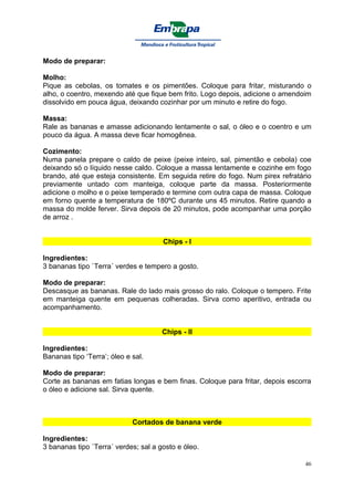 Modo de preparar:

Molho:
Pique as cebolas, os tomates e os pimentões. Coloque para fritar, misturando o
alho, o coentro, mexendo até que fique bem frito. Logo depois, adicione o amendoim
dissolvido em pouca água, deixando cozinhar por um minuto e retire do fogo.

Massa:
Rale as bananas e amasse adicionando lentamente o sal, o óleo e o coentro e um
pouco da água. A massa deve ficar homogênea.

Cozimento:
Numa panela prepare o caldo de peixe (peixe inteiro, sal, pimentão e cebola) coe
deixando só o líquido nesse caldo. Coloque a massa lentamente e cozinhe em fogo
brando, até que esteja consistente. Em seguida retire do fogo. Num pirex refratário
previamente untado com manteiga, coloque parte da massa. Posteriormente
adicione o molho e o peixe temperado e termine com outra capa de massa. Coloque
em forno quente a temperatura de 180ºC durante uns 45 minutos. Retire quando a
massa do molde ferver. Sirva depois de 20 minutos, pode acompanhar uma porção
de arroz .


                                      Chips - I

Ingredientes:
3 bananas tipo `Terra´ verdes e tempero a gosto.

Modo de preparar:
Descasque as bananas. Rale do lado mais grosso do ralo. Coloque o tempero. Frite
em manteiga quente em pequenas colheradas. Sirva como aperitivo, entrada ou
acompanhamento.


                                      Chips - II

Ingredientes:
Bananas tipo ‘Terra’; óleo e sal.

Modo de preparar:
Corte as bananas em fatias longas e bem finas. Coloque para fritar, depois escorra
o óleo e adicione sal. Sirva quente.



                             Cortados de banana verde

Ingredientes:
3 bananas tipo `Terra´ verdes; sal a gosto e óleo.

                                                                                 46
 