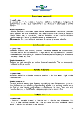 Croquetes de banana - III

Ingredientes:
3 bananas tipo `Terra´ verdes ou maduras; 1 colher de manteiga ou margarina; ½
colherinha de canela; 1 ovo; 1 colherinha de sal e 1 xícara de pão ralado ou farinha
de rosca.

Modo de preparar:
Lave as bananas e cozinhe no vapor até que fiquem macias. Descasque e amasse
ainda quentes. Adicione a metade do ovo batido, margarina ou manteiga. Passe na
farinha de pão, depois nos ovos e outra vez na farinha de pão. Frite em bastante
manteiga quente. Escorra em papel absorvente e sirva quente.
Observação: Sirva com geléia de goiaba ou de manga no almoço o lanche.


                              Espetinhos de banana

Ingredientes:
Bananas cortadas em rodelas; toucinho defumado cortado em quadradinhos;
presunto cortado em quadradinhos; queijo cortado em quadradinhos; pimentão
cortado em pequenos pedaços; cebola cortada em pequenos pedaços; espetinhos
de madeira; óleo para fritar.

Modo de preparar:
Coloque em cada espetinho um pedaço de cada ingrediente. Frite em óleo quente,
rapidamente. Sirva quente.


                                Farinha de banana

Ingredientes:
Bananas verdes de qualquer variedade embora         a do tipo ´Prata´ seja a mais
recomendável.

Modo de preparar:
Escalde as bananas em água fervente, por dois minutos. Descasque e corte em
tiras. Coloque em um tabuleiro, dispostas lado a lado. Leve ao forno e deixe torrar
até ficarem esturricadas, quebradiças e esfarinhando na mão. Passe em uma
máquina de moer ou liqüidificador e depois passe em uma peneira fina.


                               Farofa de banana - I

Ingredientes:
3 bananas; 2 tomates picados; ½ copo de óleo; 1 copo de fubá, torrado ou pré-
cozido; ½ copo de farelo de trigo; ½ copo de farinha de mandioca; 1 pires de cheiro-
verde; 1 cebola picada (média) e sal, a gosto.

                                                                                  48
 