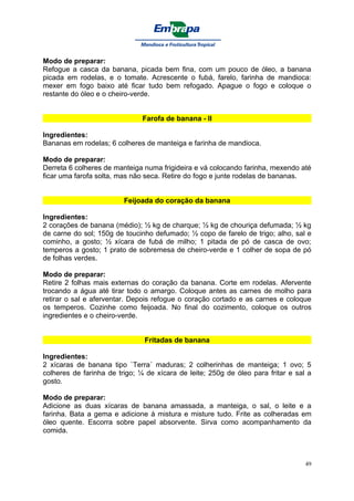 Modo de preparar:
Refogue a casca da banana, picada bem fina, com um pouco de óleo, a banana
picada em rodelas, e o tomate. Acrescente o fubá, farelo, farinha de mandioca:
mexer em fogo baixo até ficar tudo bem refogado. Apague o fogo e coloque o
restante do óleo e o cheiro-verde.


                               Farofa de banana - II

Ingredientes:
Bananas em rodelas; 6 colheres de manteiga e farinha de mandioca.

Modo de preparar:
Derreta 6 colheres de manteiga numa frigideira e vá colocando farinha, mexendo até
ficar uma farofa solta, mas não seca. Retire do fogo e junte rodelas de bananas.


                         Feijoada do coração da banana

Ingredientes:
2 corações de banana (médio); ½ kg de charque; ½ kg de chouriça defumada; ½ kg
de carne do sol; 150g de toucinho defumado; ½ copo de farelo de trigo; alho, sal e
cominho, a gosto; ½ xícara de fubá de milho; 1 pitada de pó de casca de ovo;
temperos a gosto; 1 prato de sobremesa de cheiro-verde e 1 colher de sopa de pó
de folhas verdes.

Modo de preparar:
Retire 2 folhas mais externas do coração da banana. Corte em rodelas. Afervente
trocando a água até tirar todo o amargo. Coloque antes as carnes de molho para
retirar o sal e aferventar. Depois refogue o coração cortado e as carnes e coloque
os temperos. Cozinhe como feijoada. No final do cozimento, coloque os outros
ingredientes e o cheiro-verde.


                               Fritadas de banana

Ingredientes:
2 xícaras de banana tipo `Terra´ maduras; 2 colherinhas de manteiga; 1 ovo; 5
colheres de farinha de trigo; ¼ de xícara de leite; 250g de óleo para fritar e sal a
gosto.

Modo de preparar:
Adicione as duas xícaras de banana amassada, a manteiga, o sal, o leite e a
farinha. Bata a gema e adicione à mistura e misture tudo. Frite as colheradas em
óleo quente. Escorra sobre papel absorvente. Sirva como acompanhamento da
comida.



                                                                                  49
 
