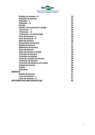 Pastéis de banana - II          52
      Pastelão de banana              53
      Patacões – I                    53
      Patacões – II                   54
      Pinhão                          54
      Pinhão com presunto e queijo    54
      ´Piononos´ – I                  55
      ´Piononos´ – II                 55
      ´Piononos´ no microondas        55
      Purê de banana – I              56
      Purê de banana – II             56
      Rede de banana                  56
      Rocambole de banana             57
      Salada de banana                57
      Saltenhas de banana             57
      Sopa de banana                  58
      Sopa de banana e queijo         58
      Torradas de banana              58
      Torradas recheadas              58
      Torta de coração de banana      59
      Tortinhas de banana             59
      Tortinhas de banana com milho   60
      Vatapá de banana                60
      Vulcão                          60
      X-banana                        60
BEBIDAS                               61
      Batida de banana                61
      Licor de banana – I             61
      Licor de banana – II            61
REFERÊNCIAS BIBLIOGRÁFICAS            62




                                           5
 