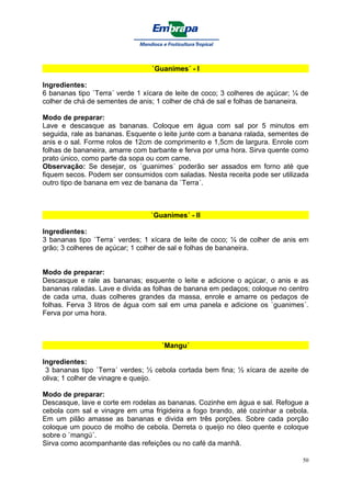 `Guanimes´ - I

Ingredientes:
6 bananas tipo `Terra´ verde 1 xícara de leite de coco; 3 colheres de açúcar; ¼ de
colher de chá de sementes de anis; 1 colher de chá de sal e folhas de bananeira.

Modo de preparar:
Lave e descasque as bananas. Coloque em água com sal por 5 minutos em
seguida, rale as bananas. Esquente o leite junte com a banana ralada, sementes de
anis e o sal. Forme rolos de 12cm de comprimento e 1,5cm de largura. Enrole com
folhas de bananeira, amarre com barbante e ferva por uma hora. Sirva quente como
prato único, como parte da sopa ou com carne.
Observação: Se desejar, os `guanimes´ poderão ser assados em forno até que
fiquem secos. Podem ser consumidos com saladas. Nesta receita pode ser utilizada
outro tipo de banana em vez de banana da `Terra´.



                                 `Guanimes´ - II

Ingredientes:
3 bananas tipo `Terra´ verdes; 1 xícara de leite de coco; ¼ de colher de anis em
grão; 3 colheres de açúcar; 1 colher de sal e folhas de bananeira.


Modo de preparar:
Descasque e rale as bananas; esquente o leite e adicione o açúcar, o anis e as
bananas raladas. Lave e divida as folhas de banana em pedaços; coloque no centro
de cada uma, duas colheres grandes da massa, enrole e amarre os pedaços de
folhas. Ferva 3 litros de água com sal em uma panela e adicione os `guanimes´.
Ferva por uma hora.



                                    `Mangu´

Ingredientes:
 3 bananas tipo `Terra´ verdes; ½ cebola cortada bem fina; ½ xícara de azeite de
oliva; 1 colher de vinagre e queijo.

Modo de preparar:
Descasque, lave e corte em rodelas as bananas. Cozinhe em água e sal. Refogue a
cebola com sal e vinagre em uma frigideira a fogo brando, até cozinhar a cebola.
Em um pilão amasse as bananas e divida em três porções. Sobre cada porção
coloque um pouco de molho de cebola. Derreta o queijo no óleo quente e coloque
sobre o `mangú´.
Sirva como acompanhante das refeições ou no café da manhã.

                                                                                50
 