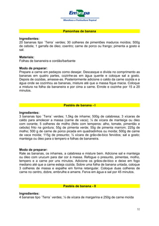 Pamonhas de banana

Ingredientes:
20 bananas tipo `Terra´ verdes; 30 colheres de pimentões maduros moídos; 500g
de cebola; 1 garrafa de óleo; coentro; carne de porco ou frango; pimenta a gosto e
sal.

Materiais:
Folhas de bananeira e cordão/barbante

Modo de preparar:
Prepare a carne em pedaços como desejar. Descasque e divida no comprimento as
bananas em quatro partes, cozinhe-as em água quente e coloque sal a gosto.
Depois de cozidas, amasse-as. Posteriormente adicione o caldo da carne cozida e a
água onde se cozinhou as bananas, misture até que a massa fique macia. Coloque
a mistura na folha da bananeira e por cima a carne. Enrole e cozinhe por 15 a 20
minutos.



                              Pastéis de banana - I

Ingredientes:
3 bananas tipo `Terra´ verdes; 1,5kg de inhame; 500g de calabresa; 3 xícaras de
caldo para amolecer a massa (carne de vaca); ¼ de xícara de manteiga ou óleo
com corante; 5 colheres de molho (feito com temperos: alho, tomate, pimentão e
cebola) frito na gordura; 55g de pimenta verde; 55g de pimenta marrom; 225g de
molho; 500 g de carne de porco picada em quadradinhos ou moída; 500g de carne
de vaca moída; 115g de presunto; ½ xícara de grão-de-bico fervidos; sal a gosto;
manteiga ou óleo para o tempero e folhas de bananeira.


Modo de preparar:
Rale as bananas, os inhames, a calabresa e misture bem. Adicione sal e manteiga
ou óleo com urucum para dar cor à massa. Refogue o presunto, pimentas, molho,
tempero e a carne por uns minutos. Adicione os grãos-de-bico e deixe em fogo
mediano até que a carne esteja cozida. Sobre uma folha de banana untada, coloque
3 colheres de massa e espalhe em forma retangular. Coloque duas colheres de
carne no centro, dobre, embrulhe e amarre. Ferva em água e sal por 45 minutos.



                             Pastéis de banana - II

Ingredientes:
4 bananas tipo `Terra´ verdes; ¼ de xícara de margarina e 250g de carne moída


                                                                                52
 