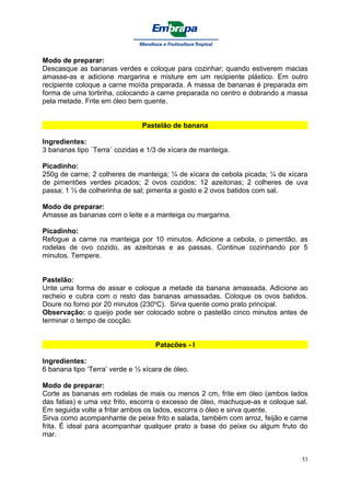 Modo de preparar:
Descasque as bananas verdes e coloque para cozinhar; quando estiverem macias
amasse-as e adicione margarina e misture em um recipiente plástico. Em outro
recipiente coloque a carne moída preparada. A massa de bananas é preparada em
forma de uma tortinha, colocando a carne preparada no centro e dobrando a massa
pela metade. Frite em óleo bem quente.


                                Pastelão de banana

Ingredientes:
3 bananas tipo `Terra´ cozidas e 1/3 de xícara de manteiga.

Picadinho:
250g de carne; 2 colheres de manteiga; ¼ de xícara de cebola picada; ¼ de xícara
de pimentões verdes picados; 2 ovos cozidos; 12 azeitonas; 2 colheres de uva
passa; 1 ½ de colherinha de sal; pimenta a gosto e 2 ovos batidos com sal.

Modo de preparar:
Amasse as bananas com o leite e a manteiga ou margarina.

Picadinho:
Refogue a carne na manteiga por 10 minutos. Adicione a cebola, o pimentão, as
rodelas de ovo cozido, as azeitonas e as passas. Continue cozinhando por 5
minutos. Tempere.


Pastelão:
Unte uma forma de assar e coloque a metade da banana amassada. Adicione ao
recheio e cubra com o resto das bananas amassadas. Coloque os ovos batidos.
Doure no forno por 20 minutos (230oC). Sirva quente como prato principal.
Observação: o queijo pode ser colocado sobre o pastelão cinco minutos antes de
terminar o tempo de cocção.


                                    Patacões - I

Ingredientes:
6 banana tipo ‘Terra’ verde e ½ xícara de óleo.

Modo de preparar:
Corte as bananas em rodelas de mais ou menos 2 cm, frite em óleo (ambos lados
das fatias) e uma vez frito, escorra o excesso de óleo, machuque-as e coloque sal.
Em seguida volte a fritar ambos os lados, escorra o óleo e sirva quente.
Sirva como acompanhante de peixe frito e salada, também com arroz, feijão e carne
frita. É ideal para acompanhar qualquer prato a base do peixe ou algum fruto do
mar.


                                                                                53
 