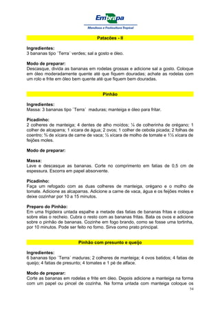 Patacões - II

Ingredientes:
3 bananas tipo `Terra´ verdes; sal a gosto e óleo.

Modo de preparar:
Descasque, divida as bananas em rodelas grossas e adicione sal a gosto. Coloque
em óleo moderadamente quente até que fiquem douradas; achate as rodelas com
um rolo e frite em óleo bem quente até que fiquem bem douradas.


                                       Pinhão

Ingredientes:
Massa: 3 bananas tipo `Terra´ maduras; manteiga e óleo para fritar.

Picadinho:
2 colheres de manteiga; 4 dentes de alho moídos; ¼ de colherinha de orégano; 1
colher de alcaparra; 1 xícara de água; 2 ovos; 1 colher de cebola picada; 2 folhas de
coentro; ¾ de xícara de carne de vaca; ½ xícara de molho de tomate e 1½ xícara de
feijões moles.

Modo de preparar:

Massa:
Lave e descasque as bananas. Corte no comprimento em fatias de 0,5 cm de
espessura. Escorra em papel absorvente.

Picadinho:
Faça um refogado com as duas colheres de manteiga, orégano e o molho de
tomate. Adicione as alcaparras. Adicione a carne de vaca, água e os feijões moles e
deixe cozinhar por 10 a 15 minutos.

Preparo do Pinhão:
Em uma frigideira untada espalhe a metade das fatias de bananas fritas e coloque
sobre elas o recheio. Cubra o resto com as bananas fritas. Bata os ovos e adicione
sobre o pinhão de bananas. Cozinhe em fogo brando, como se fosse uma tortinha,
por 10 minutos. Pode ser feito no forno. Sirva como prato principal.


                          Pinhão com presunto e queijo

Ingredientes:
6 bananas tipo `Terra´ maduras; 2 colheres de manteiga; 4 ovos batidos; 4 fatias de
queijo; 4 fatias de presunto; 4 tomates e 1 pé de alface.

Modo de preparar:
Corte as bananas em rodelas e frite em óleo. Depois adicione a manteiga na forma
com um papel ou pincel de cozinha. Na forma untada com manteiga coloque os
                                                                                   54
 