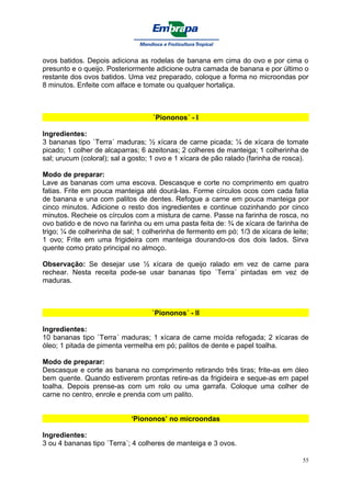 ovos batidos. Depois adiciona as rodelas de banana em cima do ovo e por cima o
presunto e o queijo. Posteriormente adicione outra camada de banana e por último o
restante dos ovos batidos. Uma vez preparado, coloque a forma no microondas por
8 minutos. Enfeite com alface e tomate ou qualquer hortaliça.



                                   `Piononos´ - I

Ingredientes:
3 bananas tipo `Terra´ maduras; ½ xícara de carne picada; ¼ de xícara de tomate
picado; 1 colher de alcaparras; 6 azeitonas; 2 colheres de manteiga; 1 colherinha de
sal; urucum (coloral); sal a gosto; 1 ovo e 1 xícara de pão ralado (farinha de rosca).

Modo de preparar:
Lave as bananas com uma escova. Descasque e corte no comprimento em quatro
fatias. Frite em pouca manteiga até dourá-las. Forme círculos ocos com cada fatia
de banana e una com palitos de dentes. Refogue a carne em pouca manteiga por
cinco minutos. Adicione o resto dos ingredientes e continue cozinhando por cinco
minutos. Recheie os círculos com a mistura de carne. Passe na farinha de rosca, no
ovo batido e de novo na farinha ou em uma pasta feita de: ¾ de xícara de farinha de
trigo; ¼ de colherinha de sal; 1 colherinha de fermento em pó; 1/3 de xícara de leite;
1 ovo; Frite em uma frigideira com manteiga dourando-os dos dois lados. Sirva
quente como prato principal no almoço.

Observação: Se desejar use ½ xícara de queijo ralado em vez de carne para
rechear. Nesta receita pode-se usar bananas tipo `Terra´ pintadas em vez de
maduras.



                                   `Piononos´ - II

Ingredientes:
10 bananas tipo `Terra´ maduras; 1 xícara de carne moída refogada; 2 xícaras de
óleo; 1 pitada de pimenta vermelha em pó; palitos de dente e papel toalha.

Modo de preparar:
Descasque e corte as banana no comprimento retirando três tiras; frite-as em óleo
bem quente. Quando estiverem prontas retire-as da frigideira e seque-as em papel
toalha. Depois prense-as com um rolo ou uma garrafa. Coloque uma colher de
carne no centro, enrole e prenda com um palito.


                            ‘Piononos’ no microondas

Ingredientes:
3 ou 4 bananas tipo `Terra´; 4 colheres de manteiga e 3 ovos.

                                                                                    55
 