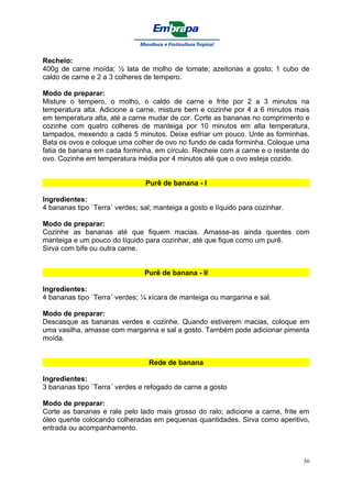 Recheio:
400g de carne moída; ½ lata de molho de tomate; azeitonas a gosto; 1 cubo de
caldo de carne e 2 a 3 colheres de tempero.

Modo de preparar:
Misture o tempero, o molho, o caldo de carne e frite por 2 a 3 minutos na
temperatura alta. Adicione a carne, misture bem e cozinhe por 4 a 6 minutos mais
em temperatura alta, até a carne mudar de cor. Corte as bananas no comprimento e
cozinhe com quatro colheres de manteiga por 10 minutos em alta temperatura,
tampados, mexendo a cada 5 minutos. Deixe esfriar um pouco. Unte as forminhas.
Bata os ovos e coloque uma colher de ovo no fundo de cada forminha. Coloque uma
fatia de banana em cada forminha, em círculo. Recheie com a carne e o restante do
ovo. Cozinhe em temperatura média por 4 minutos até que o ovo esteja cozido.


                                Purê de banana - I

Ingredientes:
4 bananas tipo `Terra´ verdes; sal; manteiga a gosto e líquido para cozinhar.

Modo de preparar:
Cozinhe as bananas até que fiquem macias. Amasse-as ainda quentes com
manteiga e um pouco do líquido para cozinhar, até que fique como um purê.
Sirva com bife ou outra carne.


                                Purê de banana - II

Ingredientes:
4 bananas tipo `Terra´ verdes; ¼ xícara de manteiga ou margarina e sal.

Modo de preparar:
Descasque as bananas verdes e cozinhe. Quando estiverem macias, coloque em
uma vasilha, amasse com margarina e sal a gosto. Também pode adicionar pimenta
moída.


                                 Rede de banana

Ingredientes:
3 bananas tipo `Terra´ verdes e refogado de carne a gosto

Modo de preparar:
Corte as bananas e rale pelo lado mais grosso do ralo; adicione a carne, frite em
óleo quente colocando colheradas em pequenas quantidades. Sirva como aperitivo,
entrada ou acompanhamento.



                                                                                56
 