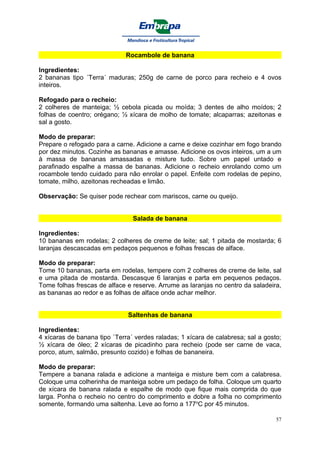 Rocambole de banana

Ingredientes:
2 bananas tipo ´Terra´ maduras; 250g de carne de porco para recheio e 4 ovos
inteiros.

Refogado para o recheio:
2 colheres de manteiga; ½ cebola picada ou moída; 3 dentes de alho moídos; 2
folhas de coentro; orégano; ½ xícara de molho de tomate; alcaparras; azeitonas e
sal a gosto.

Modo de preparar:
Prepare o refogado para a carne. Adicione a carne e deixe cozinhar em fogo brando
por dez minutos. Cozinhe as bananas e amasse. Adicione os ovos inteiros, um a um
à massa de bananas amassadas e misture tudo. Sobre um papel untado e
parafinado espalhe a massa de bananas. Adicione o recheio enrolando como um
rocambole tendo cuidado para não enrolar o papel. Enfeite com rodelas de pepino,
tomate, milho, azeitonas recheadas e limão.

Observação: Se quiser pode rechear com mariscos, carne ou queijo.


                                Salada de banana

Ingredientes:
10 bananas em rodelas; 2 colheres de creme de leite; sal; 1 pitada de mostarda; 6
laranjas descascadas em pedaços pequenos e folhas frescas de alface.

Modo de preparar:
Tome 10 bananas, parta em rodelas, tempere com 2 colheres de creme de leite, sal
e uma pitada de mostarda. Descasque 6 laranjas e parta em pequenos pedaços.
Tome folhas frescas de alface e reserve. Arrume as laranjas no centro da saladeira,
as bananas ao redor e as folhas de alface onde achar melhor.


                              Saltenhas de banana

Ingredientes:
4 xícaras de banana tipo `Terra´ verdes raladas; 1 xícara de calabresa; sal a gosto;
½ xícara de óleo; 2 xícaras de picadinho para recheio (pode ser carne de vaca,
porco, atum, salmão, presunto cozido) e folhas de bananeira.

Modo de preparar:
Tempere a banana ralada e adicione a manteiga e misture bem com a calabresa.
Coloque uma colherinha de manteiga sobre um pedaço de folha. Coloque um quarto
de xícara de banana ralada e espalhe de modo que fique mais comprida do que
larga. Ponha o recheio no centro do comprimento e dobre a folha no comprimento
somente, formando uma saltenha. Leve ao forno a 177oC por 45 minutos.

                                                                                  57
 
