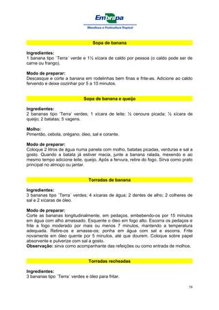 Sopa de banana

Ingredientes:
1 banana tipo `Terra´ verde e 1½ xícara de caldo por pessoa (o caldo pode ser de
carne ou frango).

Modo de preparar:
Descasque e corte a banana em rodelinhas bem finas e frite-as. Adicione ao caldo
fervendo e deixe cozinhar por 5 a 10 minutos.


                              Sopa de banana e queijo

Ingredientes:
2 bananas tipo ‘Terra’ verdes; 1 xícara de leite; ½ cenoura picada; ½ xícara de
queijo; 2 batatas; 5 vagens.

Molho:
Pimentão, cebola, orégano, óleo, sal e corante.

Modo de preparar:
Coloque 2 litros de água numa panela com molho, batatas picadas, verduras e sal a
gosto. Quando a batata já estiver macia, junte a banana ralada, mexendo e ao
mesmo tempo adicione leite, queijo. Após a fervura, retire do fogo. Sirva como prato
principal no almoço ou jantar.


                                Torradas de banana

Ingredientes:
3 bananas tipo `Terra´ verdes; 4 xícaras de água; 2 dentes de alho; 2 colheres de
sal e 2 xícaras de óleo.

Modo de preparar:
Corte as bananas longitudinalmente, em pedaços, embebendo-os por 15 minutos
em água com alho amassado. Esquente o óleo em fogo alto. Escorra os pedaços e
frite a fogo moderado por mais ou menos 7 minutos, mantendo a temperatura
adequada. Retire-os e amasse-os; ponha em água com sal e escorra. Frite
novamente em óleo quente por 5 minutos, até que dourem. Coloque sobre papel
absorvente e pulverize com sal a gosto.
Observação: sirva como acompanhante das refeições ou como entrada de molhos.


                                Torradas recheadas

Ingredientes:
3 bananas tipo `Terra´ verdes e óleo para fritar.

                                                                                  58
 
