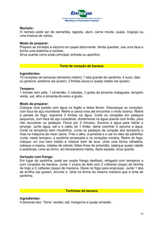 Recheio:
O recheio pode ser de camarões, lagosta, atum, carne moída, queijo, lingüiça ou
uma mistura de vários.

Modo de preparar:
Prepare as torradas e escorra em papel absorvente. Ainda quentes, use uma faca e
forme uma bolsinha e recheie.
Sirva quente como prato principal, entrada ou aperitivo.


                           Torta de coração de banana

Ingredientes:
10 corações de bananas (tamanho médio); 1 lata grande de sardinha; 4 ovos; óleo
ou gordura; azeitona (se quiser); 3 limões (suco) e queijo ralado (se quiser).

Tempero:
1 tomate sem pele, 1 pimentão, 2 cebolas, 3 gotas de pimenta malagueta, tempero
verde, sal, alho e pimenta-do-reino a gosto.

Modo de preparar:
Coloque uma panela com água no fogão e deixe ferver. Descasque os corações,
com faca de aço inoxidável. Retire a casca roxa até encontrar o miolo branco. Retire
a panela do fogo, esprema 2 limões na água. Corte os corações em pedaços
pequenos, com faca de aço inoxidável, diretamente na água quente com limão, para
não escurecer os pedaços. Ferva por 3 minutos. Escorra a água para retirar o
amargo. Junte água, sal e o caldo de 1 limão, deixe cozinhar e escorra a água.
Corte os temperos bem miudinhos. Junte os pedaços de coração aos temperos e
moa na máquina de moer carne. Frite o alho, a pimenta e o sal no óleo da sardinha.
Junte, neste tempero, a sardinha amassada e os corações moídos. Retire do fogo,
coloque um ovo bem batido e misture bem de leve. Unte uma forma refratária,
coloque a massa, rodelas de cebola, fatias finas de pimentão, salpique queijo ralado
e azeitonas. Leve ao forno, em temperatura média. Após assada, sirva quente.

Variação com frango:
Em lugar da sardinha, pode ser usado frango desfiado, refogado com temperos e
com corações de banana. Junte 1 xícara de leite com 2 colheres (sopa) de farinha
de trigo e 2 colheres (sopa) de maizena. Deixe no fogo para engrossar. Junte 1 lata
de ervilha (se quiser). Arrume a torta na forma da mesma maneira que a torta de
sardinha.



                               Tortinhas de banana

Ingredientes:
4 bananas tipo `Terra´ verdes; sal; margarina e queijo amarelo.


                                                                                  59
 