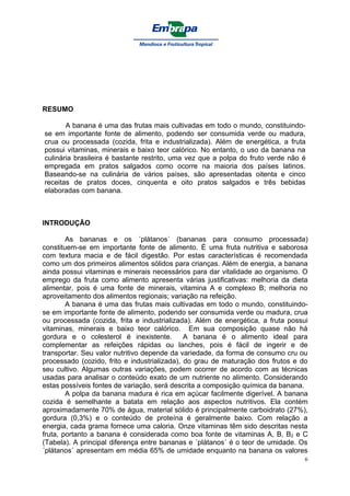 RESUMO

       A banana é uma das frutas mais cultivadas em todo o mundo, constituindo-
se em importante fonte de alimento, podendo ser consumida verde ou madura,
crua ou processada (cozida, frita e industrializada). Além de energética, a fruta
possui vitaminas, minerais e baixo teor calórico. No entanto, o uso da banana na
culinária brasileira é bastante restrito, uma vez que a polpa do fruto verde não é
empregada em pratos salgados como ocorre na maioria dos países latinos.
Baseando-se na culinária de vários países, são apresentadas oitenta e cinco
receitas de pratos doces, cinquenta e oito pratos salgados e três bebidas
elaboradas com banana.



INTRODUÇÃO

        As bananas e os ´plátanos´ (bananas para consumo processada)
constituem-se em importante fonte de alimento. É uma fruta nutritiva e saborosa
com textura macia e de fácil digestão. Por estas características é recomendada
como um dos primeiros alimentos sólidos para crianças. Além de energia, a banana
ainda possui vitaminas e minerais necessários para dar vitalidade ao organismo. O
emprego da fruta como alimento apresenta várias justificativas: melhoria da dieta
alimentar, pois é uma fonte de minerais, vitamina A e complexo B; melhoria no
aproveitamento dos alimentos regionais; variação na refeição.
        A banana é uma das frutas mais cultivadas em todo o mundo, constituindo-
se em importante fonte de alimento, podendo ser consumida verde ou madura, crua
ou processada (cozida, frita e industrializada). Além de energética, a fruta possui
vitaminas, minerais e baixo teor calórico. Em sua composição quase não há
gordura e o colesterol é inexistente.         A banana é o alimento ideal para
complementar as refeições rápidas ou lanches, pois é fácil de ingerir e de
transportar. Seu valor nutritivo depende da variedade, da forma de consumo cru ou
processado (cozido, frito e industrializada), do grau de maturação dos frutos e do
seu cultivo. Algumas outras variações, podem ocorrer de acordo com as técnicas
usadas para analisar o conteúdo exato de um nutriente no alimento. Considerando
estas possíveis fontes de variação, será descrita a composição química da banana.
        A polpa da banana madura é rica em açúcar facilmente digerível. A banana
cozida é semelhante a batata em relação aos aspectos nutritivos. Ela contém
aproximadamente 70% de água, material sólido é principalmente carboidrato (27%),
gordura (0,3%) e o conteúdo de proteína é geralmente baixo. Com relação a
energia, cada grama fornece uma caloria. Onze vitaminas têm sido descritas nesta
fruta, portanto a banana é considerada como boa fonte de vitaminas A, B, B2 e C
(Tabela). A principal diferença entre bananas e ´plátanos´ é o teor de umidade. Os
´plátanos´ apresentam em média 65% de umidade enquanto na banana os valores
                                                                                  6
 