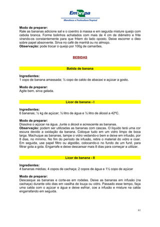 Modo de preparar:
Rale as bananas adicione sal e o coentro à massa e em seguida misture queijo com
cebola branca. Forme bolinhos achatados com mais de 4 cm de diâmetro e frite
virando-os constantemente para que fritem do lado oposto. Deixe escorrer o óleo
sobre papel absorvente. Sirva no café de manhã ou no almoço.
Observação: pode trocar o queijo por 100g de camarões.


                                     BEBIDAS


                                 Batida de banana

Ingredientes:
1 copo de banana amassada; ½ copo de caldo de abacaxi e açúcar a gosto.

Modo de preparar:
Agite bem, sirva gelada.


                                Licor de banana - I

Ingredientes:
6 bananas; ½ kg de açúcar; ½ litro de água e ½ litro de álcool a 42ºC.

Modo de preparar:
Dissolva o açúcar na água. Junte o álcool e acrescente as bananas.
Observação: podem ser utilizadas as bananas com cascas. O líquido terá uma cor
escura devido a oxidação da banana. Coloque tudo em um vidro limpo de boca
larga. Machuque as bananas, tampe o vidro vedando-o bem e deixe em infusão, por
8 dias, no mínimo. No fim do período de infusão, retire o material do vidro e coar.
Em seguida, use papel filtro ou algodão, colocando-o no fundo de um funil, para
filtrar gota a gota. Engarrafe e deixe descansar mais 8 dias para começar a utilizar.


                                Licor de banana - II

Ingredientes:
4 bananas médias; 4 copos de cachaça; 2 copos de água e 1½ copo de açúcar

Modo de preparar:
Descasque as bananas e corte-as em rodelas. Deixe as bananas em infusão (na
cachaça) durante oito dias em vasilha de louça ou vidro. Passado esse tempo, faça
uma calda com o açúcar e água e deixe esfriar, coe a infusão e misture na calda
engarrafando em seguida.




                                                                                   61
 