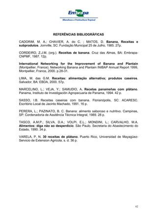 REFERÊNCIAS BIBLIOGRÁFICAS

CADORIM, M. A.; CHAVIER, A. do C. ; MATOS, D. Banana, Receitas e
subprodutos. Joinville, SC: Fundação Municipal 25 de Julho, 1985. 27p.

CORDEIRO, Z.J.M. (org.). Receitas de banana. Cruz das Almas, BA: Embrapa-
CNPMF, 1987. 12p.

International Networking for the Improvement of Banana and Plantain
(Montpellier, France). Networking Banana and Plantain INIBAP Annual Report 1999,
Montpellier, France, 2000. p.28-31.

LIMA, M. das G.M. Receitas: alimentação alternativa; produtos caseiros.
Salvador, BA: EBDA, 2000. 57p.

MARCELINO, L.; VEJA, Y.; SAMUDIO, A. Recetas panameñas com plátano.
Panama, Instituto de Investigaciõn Agropecuaria de Panama, 1994. 42 p.

SASSO, I.B. Receitas caseiras com banana. Florianópolis, SC: ACARESC.
Escritório Local de Jacinto Machado, 1991. 16 p.

PERERA, L.; PAZINATO, B. C. Banana: alimento saboroso e nutritivo. Campinas,
SP: Cordenadoria de Assitência Técnica Integral, 1989. 28 p.

TASCO, A.M.P.; SILVA, D.A.; VOLPI, E.L.; MONDINI, L.; CARVALHO, M.A.
Alimentos: diga não ao desperdício. São Paulo. Secretaria do Abastecimento do
Estado, 1990. 34 p.

VARELA, P. N. 30 receitas de plátano. Puerto Rico, Universidad de Mayagüez-
Servicio de Extension Agricola, s. d. 36 p.




                                                                              62
 