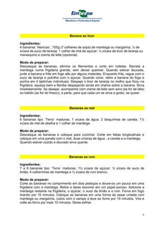 Banana ao licor

Ingredientes:
4 bananas `Nanicas`; 105g (7 colheres de sopa) de manteiga ou margarina; ¼ de
xícara de suco de laranja; 1 colher de chá de açúcar; ½ xícara de licor de laranja ou
marasquino e creme de leite (opcional).

Modo de preparar:
Descasque as bananas, elimine os filamentos e corte em rodelas. Derreta a
manteiga numa frigideira grande, sem deixar queimar. Quando estiver dourada,
junte a banana e frite em fogo alto por alguns instantes. Enquanto frita, regue com o
suco de laranja e polvilhe com o açúcar. Quando corar, retire a banana do fogo e
ponha em 4 tijelinhas individuais. Despeje o licor de laranja no molho que ficou na
frigideira, aqueça bem e flambe despejando ainda em chama sobre a banana. Sirva
imediatamente. Se desejar, acompanhe com creme de leite sem soro (se for de lata)
ou batido (se for do fresco), à parte, para que cada um se sirva a gosto, se quiser.



                                  Bananas ao mel

Ingredientes:
6 bananas tipo `Terra´ maduras; 1 xícara de água; 2 lasquinhas de canela; 1½
xícara de mel de abelha e 1 colher de manteiga.

Modo de preparar:
Descasque as bananas e coloque para cozinhar. Corte em fatias longitudinais e
coloque em uma panela com o mel, duas xícaras de água , a canela e a manteiga.
Quando estiver cozido e dourado sirva quente.



                                  Bananas ao rum

Ingredientes:
7 a 8 bananas tipo `Terra´ maduras; 1½ xícara de açúcar; ½ xícara de suco de
limão; 4 colherinhas de manteiga e ½ xícara de rum branco.

Modo de preparar:
Corte as bananas no comprimento em dois pedaços e doure-os um pouco em uma
frigideira com a manteiga. Retire e deixe escorrer em um papel poroso. Adicione a
manteiga restante na frigideira, o açúcar, o suco de limão e o rum. Ferva em fogo
brando por 10 minutos. Coloque as bananas em uma forma de assar untada com
manteiga ou margarina, cubra com o xarope e leve ao forno por 15 minutos. Vire e
volte ao forno por mais 15 minutos. Deixe esfriar.


                                                                                    8
 