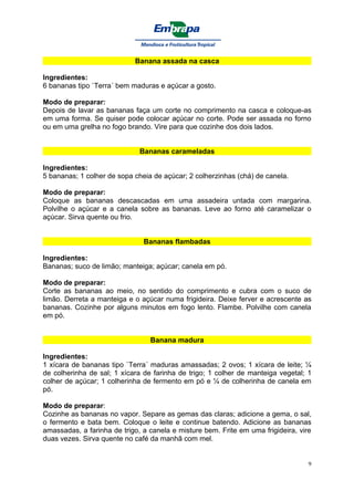 Banana assada na casca

Ingredientes:
6 bananas tipo `Terra´ bem maduras e açúcar a gosto.

Modo de preparar:
Depois de lavar as bananas faça um corte no comprimento na casca e coloque-as
em uma forma. Se quiser pode colocar açúcar no corte. Pode ser assada no forno
ou em uma grelha no fogo brando. Vire para que cozinhe dos dois lados.


                              Bananas carameladas

Ingredientes:
5 bananas; 1 colher de sopa cheia de açúcar; 2 colherzinhas (chá) de canela.

Modo de preparar:
Coloque as bananas descascadas em uma assadeira untada com margarina.
Polvilhe o açúcar e a canela sobre as bananas. Leve ao forno até caramelizar o
açúcar. Sirva quente ou frio.


                               Bananas flambadas

Ingredientes:
Bananas; suco de limão; manteiga; açúcar; canela em pó.

Modo de preparar:
Corte as bananas ao meio, no sentido do comprimento e cubra com o suco de
limão. Derreta a manteiga e o açúcar numa frigideira. Deixe ferver e acrescente as
bananas. Cozinhe por alguns minutos em fogo lento. Flambe. Polvilhe com canela
em pó.


                                 Banana madura

Ingredientes:
1 xícara de bananas tipo `Terra´ maduras amassadas; 2 ovos; 1 xícara de leite; ¼
de colherinha de sal; 1 xícara de farinha de trigo; 1 colher de manteiga vegetal; 1
colher de açúcar; 1 colherinha de fermento em pó e ¼ de colherinha de canela em
pó.

Modo de preparar:
Cozinhe as bananas no vapor. Separe as gemas das claras; adicione a gema, o sal,
o fermento e bata bem. Coloque o leite e continue batendo. Adicione as bananas
amassadas, a farinha de trigo, a canela e misture bem. Frite em uma frigideira, vire
duas vezes. Sirva quente no café da manhã com mel.


                                                                                   9
 