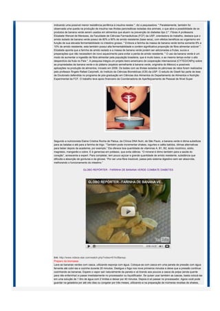 indicando uma possível menor resistência periférica à insulina nestes ", diz a pequisadora. " Paralelamente, também foi
observada uma queda na produção de insulina nas ilhotas pancreáticas isoladas dos animais, o que abre a possibilidade de os
produtos de banana verde serem usados em alimentos que atuem na prevenção do diabetes tipo 2 ". Fibras A professora
Elizabete Wenzel de Menezes, da Faculdade de Ciências Farmacêuticas (FCF) da USP, orientadora do trabalho, destaca que o
amido isolado de banana verde possui de 80% a 90% de amido resistente (base seca), com efeitos benéficos ao organismo em
função de sua elevada fermentabilidade no intestino grosso. " Embora a farinha da massa de banana verde tenha somente 8% a
10% de amido resistente, esta também possui alta fermentabilidade e contém significativa proporção de fibra alimentar solúvel ".
Elizabete aponta que a farinha de amido isolado e a massa de banana verde podem ser adicionadas a frutas, sucos e
preparações que não necessitem de novo aquecimento para evitar a perda de amido resistente. " O uso da banana verde é um
modo de aumentar a ingestão de fibra alimentar pela população brasileira, que é muito baixo, e ao mesmo tempo evitar o alto
desperdício da fruta no País ". A pesquisa integra um projeto ibero-americano de cooperação internacional (CYTED/CNPq) sobre
as propriedades da banana verde e do plátano (espécie semelhante à banana verde, originária do México) e possíveis
aplicações na produção de alimentos, iniciado em 2006. Os testes com as ilhotas isoladas do pâncreas de ratos foram realizados
pelo professor Ângelo Rafael Carpinelli, do Instituto de Ciências Biomédicas (ICB) da USP. O estudo de Giselli faz parte de tese
de Doutorado defendida no programa de pós-graduação em Ciências dos Alimentos do Departamento de Alimentos e Nutrição
Experimental da FCF. O trabalho teve apoio financeiro da Coordenadoria de Aperfeiçoamento de Pessoal de Nível Super




Segundo a nutricionista Elaine Cristina Rocha de Pádua, da Clínica DNA Nutri, de São Paulo, a banana verde é ótima substituta
para as batatas e até para a farinha de trigo. “Também pode incrementar shakes, iogurtes e cafés batidos, ótimas alternativas
para beber depois da academia, por exemplo.” Ela oferece boa quantidade de vitaminas A, B1, B2, ácido nicotínico, sódio,
magnésio, manganês e cobre. E é generosa em potássio, que evita cãibras. “O mineral é ótimo também para a saúde do
coração”, acrescenta a expert. Para completar, tem pouco açúcar e grande quantidade de amido resistente, substância que
dificulta a absorção de gorduras e da glicose. “Por ser uma fibra insolúvel, passa pelo sistema digestivo sem ser absorvida,
melhorando o funcionamento do intestino.”

                         GLOBO REPÓRTER - FARINHA DE BANANA VERDE COMBATE DIABETES




link: http://www.videos-star.com/watch.php?video=61hcf8arsqc
Preparo da biomassa
Lave as bananas verdes com casca, utilizando esponja com água. Coloque-as com casca em uma panela de pressão com água
fervente até cobri-las e cozinhe durante 20 minutos. Desligue o fogo nos nove primeiros minutos e deixe que a pressão continue
cozinhando as bananas. Espere o vapor sair naturalmente da panela e vá tirando aos poucos a casca da polpa (ainda quente
para não enfarinhar) e passe imediatamente no processador ou liquidificador. Se quiser usar também as cascas, basta colocá-las
em uma solução de 1 litro de água com 2 limões e deixar por 40 minutos. Depois é só passar no processador. Agora você pode
guardar na geladeira por até oito dias ou congelar por três meses, utilizando-a na preparação de inúmeras receitas de shakes,
 