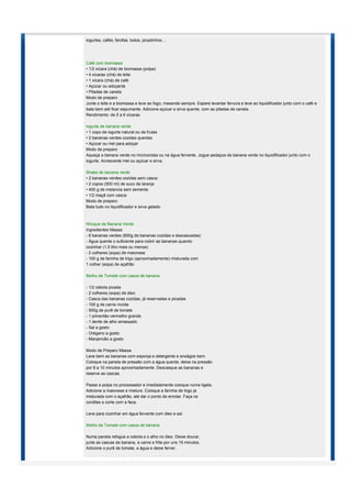 iogurtes, cafés, farofas, bolos, picadinhos…




Café com biomassa
• 1/2 xícara (chá) de biomassa (polpa)
• 4 xícaras (chá) de leite
• 1 xícara (chá) de café
• Açúcar ou adoçante
• Pitadas de canela
Modo de preparo
Junte o leite e a biomassa e leve ao fogo, mexendo sempre. Espere levantar fervura e leve ao liquidificador junto com o café e
bata bem até ficar espumante. Adicione açúcar e sirva quente, com as pitadas de canela.
Rendimento: de 5 a 6 xícaras

Iogurte de banana verde
• 1 copo de iogurte natural ou de frutas
• 2 bananas verdes cozidas quentes
• Açúcar ou mel para adoçar
Modo de preparo
Aqueça a banana verde no microondas ou na água fervente. Jogue pedaços da banana verde no liquidificador junto com o
iogurte. Acrescente mel ou açúcar e sirva.

Shake de banana verde
• 2 bananas verdes cozidas sem casca
• 2 copos (500 ml) de suco de laranja
• 400 g de melancia sem semente
• 1/2 maçã com casca
Modo de preparo
Bata tudo no liquidificador e sirva gelado.



Nhoque de Banana Verde
Ingredientes Massa:
- 6 bananas verdes (800g de bananas cozidas e descascadas)
- Água quente o suficiente para cobrir as bananas quando
cozinhar (1,5 litro mais ou menos)
- 2 colheres (sopa) de maionese
- 100 g de farinha de trigo (aproximadamente) misturada com
1 colher (sopa) de açafrão

Molho de Tomate com casca de banana:

- 1/2 cebola picada
- 2 colheres (sopa) de óleo
- Casca das bananas cozidas, já reservadas e picadas
- 100 g de carne moída
- 500g de purê de tomate
- 1 pimentão vermelho grande
- 1 dente de alho amassado
- Sal a gosto
- Orégano a gosto
- Manjericão a gosto

Modo de Preparo Massa
Lave bem as bananas com esponja e detergente e enxágüe bem.
Coloque na panela de pressão com a água quente, deixe na pressão
por 8 a 10 minutos aproximadamente. Descasque as bananas e
reserve as cascas.

Passe a polpa no processador e imediatamente coloque numa tigela.
Adicione a maionese e misture. Coloque a farinha de trigo já
misturada com o açafrão, até dar o ponto de enrolar. Faça os
cordões e corte com a faca.

Leve para cozinhar em água fervente com óleo e sal.

Molho de Tomate com casca de banana

Numa panela refogue a cebola e o alho no óleo. Deixe dourar,
junte as cascas de banana, a carne e frite por uns 15 minutos.
Adicione o purê de tomate, a água e deixe ferver.
 