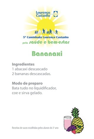 5ª Caminhada Lourenço Castanho
           pela   saúde e bem-estar

                     Bananaxi
Ingredientes
1 abacaxi descascado
2 bananas descascadas.

Modo de preparo
Bata tudo no liquidificador,
coe e sirva gelado.




Receitas de sucos escolhidas pelos alunos do 3o ano
 