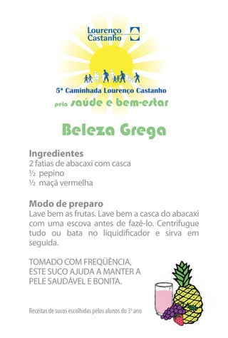 5ª Caminhada Lourenço Castanho
           pela   saúde e bem-estar

              Beleza Grega
Ingredientes
2 fatias de abacaxi com casca
½ pepino
½ maçã vermelha

Modo de preparo
Lave bem as frutas. Lave bem a casca do abacaxi
com uma escova antes de fazê-lo. Centrifugue
tudo ou bata no liquidificador e sirva em
seguida.

TOMADO COM FREQÜÊNCIA,
ESTE SUCO AJUDA A MANTER A
PELE SAUDÁVEL E BONITA.


Receitas de sucos escolhidas pelos alunos do 3o ano
 