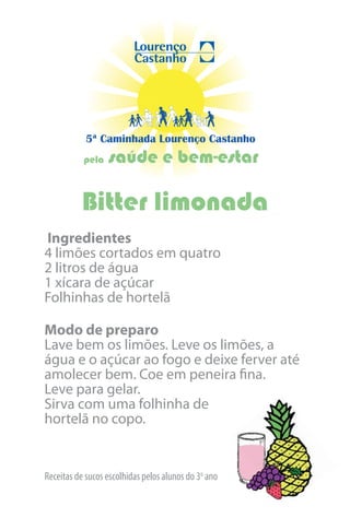 5ª Caminhada Lourenço Castanho
           pela   saúde e bem-estar

          Bitter limonada
Ingredientes
4 limões cortados em quatro
2 litros de água
1 xícara de açúcar
Folhinhas de hortelã

Modo de preparo
Lave bem os limões. Leve os limões, a
água e o açúcar ao fogo e deixe ferver até
amolecer bem. Coe em peneira fina.
Leve para gelar.
Sirva com uma folhinha de
hortelã no copo.


Receitas de sucos escolhidas pelos alunos do 3o ano
 