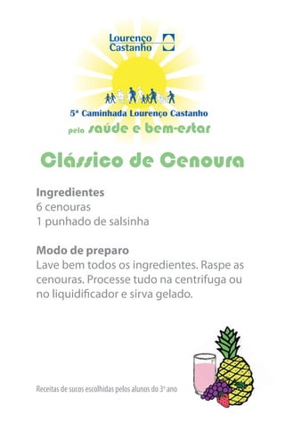 5ª Caminhada Lourenço Castanho
           pela   saúde e bem-estar

 Clássico de Cenoura
Ingredientes
6 cenouras
1 punhado de salsinha

Modo de preparo
Lave bem todos os ingredientes. Raspe as
cenouras. Processe tudo na centrifuga ou
no liquidificador e sirva gelado.




Receitas de sucos escolhidas pelos alunos do 3o ano
 