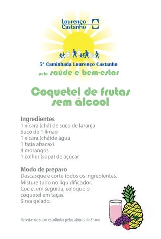 5ª Caminhada Lourenço Castanho
           pela   saúde e bem-estar

      Coquetel de frutas
         sem álcool
Ingredientes
1 xícara (chá) de suco de laranja
Suco de 1 limão
1 xícara (chá)de água
1 fatia abacaxi
4 morangos
1 colher (sopa) de açúcar

Modo de preparo
Descasque e corte todos os ingredientes.
Misture tudo no liquidificador.
Coe e, em seguida, coloque o
coquetel em taças.
Sirva gelado.


Receitas de sucos escolhidas pelos alunos do 3o ano
 