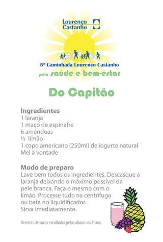 5ª Caminhada Lourenço Castanho
           pela   saúde e bem-estar

                  Do Capitão
Ingredientes
1 laranja
1 maço de espinafre
6 amêndoas
½ limão
1 copo americano (250ml) de iogurte natural
Mel à vontade

Modo de preparo
Lave bem todos os ingredientes. Descasque a
laranja deixando o máximo possível da
pele branca. Faça o mesmo com o
limão. Processe tudo na centrífuga
ou bata no liquidificador.
Sirva imediatamente.

Receitas de sucos escolhidas pelos alunos do 3o ano
 
