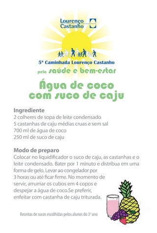 5ª Caminhada Lourenço Castanho
             pela   saúde e bem-estar
        Água de coco
       com suco de caju
Ingrediente
2 colheres de sopa de leite condensado
5 castanhas de caju médias cruas e sem sal
700 ml de água de coco
250 ml de suco de caju

Modo de preparo
Colocar no liquidificador o suco de caju, as castanhas e o
leite condensado. Bater por 1 minuto e distribua em uma
forma de gelo. Levar ao congelador por
3 horas ou até ficar firme. No momento de
servir, arrumar os cubos em 4 copos e
despejar a água de coco.Se preferir,
enfeitar com castanha de caju triturada.


  Receitas de sucos escolhidas pelos alunos do 3o ano
 