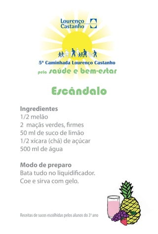 5ª Caminhada Lourenço Castanho
           pela   saúde e bem-estar

                    Escândalo
Ingredientes
1/2 melão
2 maçãs verdes, firmes
50 ml de suco de limão
1/2 xícara (chá) de açúcar
500 ml de água

Modo de preparo
Bata tudo no liquidificador.
Coe e sirva com gelo.




Receitas de sucos escolhidas pelos alunos do 3o ano
 