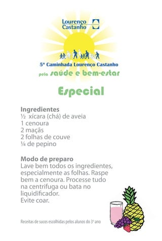 5ª Caminhada Lourenço Castanho
           pela   saúde e bem-estar

                       Especial
Ingredientes
½ xícara (chá) de aveia
1 cenoura
2 maçãs
2 folhas de couve
¼ de pepino

Modo de preparo
Lave bem todos os ingredientes,
especialmente as folhas. Raspe
bem a cenoura. Processe tudo
na centrifuga ou bata no
liquidificador.
Evite coar.


Receitas de sucos escolhidas pelos alunos do 3o ano
 