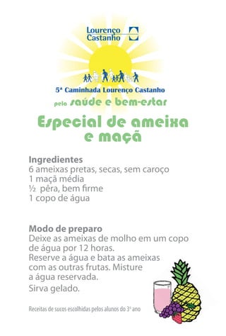 5ª Caminhada Lourenço Castanho
           pela   saúde e bem-estar
   Especial de ameixa
        e maçã
Ingredientes
6 ameixas pretas, secas, sem caroço
1 maçã média
½ pêra, bem firme
1 copo de água


Modo de preparo
Deixe as ameixas de molho em um copo
de água por 12 horas.
Reserve a água e bata as ameixas
com as outras frutas. Misture
a água reservada.
Sirva gelado.

Receitas de sucos escolhidas pelos alunos do 3o ano
 