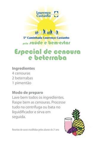 5ª Caminhada Lourenço Castanho
           pela   saúde e bem-estar
  Especial de cenoura
      e beterraba
Ingredientes
4 cenouras
2 beterrabas
1 pimentão

Modo de preparo
Lave bem todos os ingredientes.
Raspe bem as cenouras. Processe
tudo na centrífuga ou bata no
liquidificador e sirva em
seguida.


Receitas de sucos escolhidas pelos alunos do 3o ano
 
