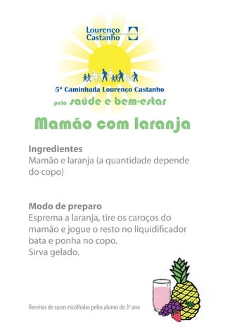 5ª Caminhada Lourenço Castanho
           pela   saúde e bem-estar
  Mamão com laranja
Ingredientes
Mamão e laranja (a quantidade depende
do copo)


Modo de preparo
Esprema a laranja, tire os caroços do
mamão e jogue o resto no liquidificador
bata e ponha no copo.
Sirva gelado.




Receitas de sucos escolhidas pelos alunos do 3o ano
 