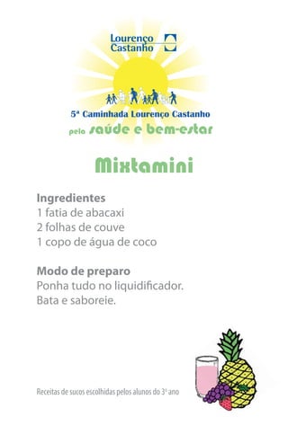 5ª Caminhada Lourenço Castanho
           pela   saúde e bem-estar

                    Mixtamini
Ingredientes
1 fatia de abacaxi
2 folhas de couve
1 copo de água de coco

Modo de preparo
Ponha tudo no liquidificador.
Bata e saboreie.




Receitas de sucos escolhidas pelos alunos do 3o ano
 