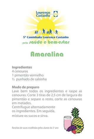 5ª Caminhada Lourenço Castanho
           pela   saúde e bem-estar

                    Amaralina
Ingredientes
4 cenouras
1 pimentão vermelho
½ punhado de salsinha

Modo de preparo
Lave bem todos os ingredientes e raspe as
cenouras. Corte 3 tiras de 2,5 cm de largura do
pimentão e separe o resto, corte as cenouras
em metades.
Centrifugue alternadamente
os ingredientes. Em seguida,
misture os sucos e sirva.


Receitas de sucos escolhidas pelos alunos do 3o ano
 