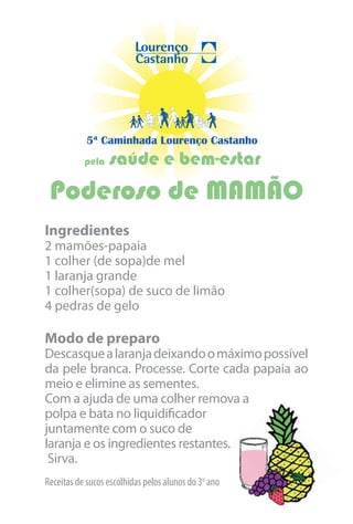 5ª Caminhada Lourenço Castanho
           pela   saúde e bem-estar
 Poderoso de MAMÃO
Ingredientes
2 mamões-papaia
1 colher (de sopa)de mel
1 laranja grande
1 colher(sopa) de suco de limão
4 pedras de gelo

Modo de preparo
Descasque a laranja deixando o máximo possível
da pele branca. Processe. Corte cada papaia ao
meio e elimine as sementes.
Com a ajuda de uma colher remova a
polpa e bata no liquidificador
juntamente com o suco de
laranja e os ingredientes restantes.
 Sirva.
Receitas de sucos escolhidas pelos alunos do 3o ano
 
