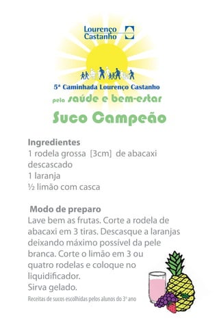 5ª Caminhada Lourenço Castanho
           pela   saúde e bem-estar
           Suco Campeão
Ingredientes
1 rodela grossa [3cm] de abacaxi
descascado
1 laranja
½ limão com casca

 Modo de preparo
Lave bem as frutas. Corte a rodela de
abacaxi em 3 tiras. Descasque a laranjas
deixando máximo possível da pele
branca. Corte o limão em 3 ou
quatro rodelas e coloque no
liquidificador.
Sirva gelado.
Receitas de sucos escolhidas pelos alunos do 3o ano
 