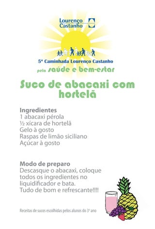 5ª Caminhada Lourenço Castanho
           pela   saúde e bem-estar
Suco de abacaxi com
       hortelã
Ingredientes
1 abacaxi pérola
½ xícara de hortelã
Gelo à gosto
Raspas de limão siciliano
Açúcar à gosto


Modo de preparo
Descasque o abacaxi, coloque
todos os ingredientes no
liquidificador e bata.
Tudo de bom e refrescante!!!!


Receitas de sucos escolhidas pelos alunos do 3o ano
 