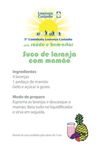5ª Caminhada Lourenço Castanho
           pela   saúde e bem-estar
          Suco de laranja
            com mamão
Ingredientes
4 laranjas
1 pedaço de mamão
Gelo e açúcar à gosto

Modo de preparo
Esprema as laranjas e descasque o
mamão. Bata tudo no liquidificador
e sirva em seguida.




Receitas de sucos escolhidas pelos alunos do 3o ano
 