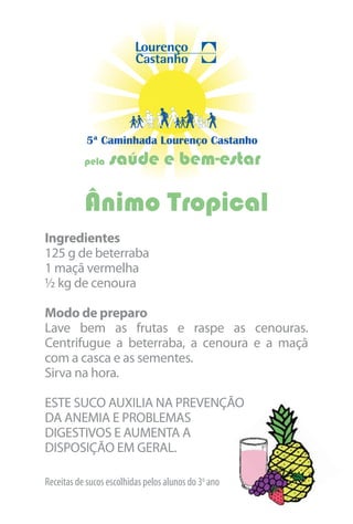 5ª Caminhada Lourenço Castanho
           pela   saúde e bem-estar

           Ânimo Tropical
Ingredientes
125 g de beterraba
1 maçã vermelha
½ kg de cenoura

Modo de preparo
Lave bem as frutas e raspe as cenouras.
Centrifugue a beterraba, a cenoura e a maçã
com a casca e as sementes.
Sirva na hora.

ESTE SUCO AUXILIA NA PREVENÇÃO
DA ANEMIA E PROBLEMAS
DIGESTIVOS E AUMENTA A
DISPOSIÇÃO EM GERAL.

Receitas de sucos escolhidas pelos alunos do 3o ano
 