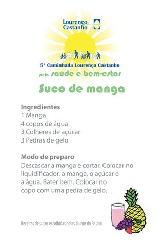 5ª Caminhada Lourenço Castanho
           pela   saúde e bem-estar
           Suco de manga
Ingredientes
1 Manga
4 copos de água
3 Colheres de açúcar
3 Pedras de gelo

Modo de preparo
Descascar a manga e cortar. Colocar no
liquidificador, a manga, o açúcar e
a água. Bater bem. Colocar no
copo com uma pedra de gelo.



Receitas de sucos escolhidas pelos alunos do 3o ano
 