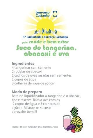 5ª Caminhada Lourenço Castanho
           pela   saúde e bem-estar
    Suco de tangerina,
      abacaxi e uva
Ingredientes
4 tangerinas sem semente
2 rodelas de abacaxi
2 cachos de uvas rosadas sem sementes
2 copos de água
3 colheres de sopa de açúcar

Modo de preparo
Bata no liquidificador a tangerina e o abacaxi,
coe e reserve. Bata a uva com os
2 copos de água e 3 colheres de
açúcar. Misture os sucos e
aproveite bem!!!!



Receitas de sucos escolhidas pelos alunos do 3o ano
 