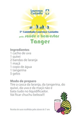 5ª Caminhada Lourenço Castanho
           pela   saúde e bem-estar
                          Tanger
Ingredientes
1 cacho de uva
1 quiwi
2 bandas de laranja
1 maçã
1 copo de água
1 tangerina
5 gelos

Modo de preparo
Tire a casca da laranja, da tangerina, do
quiwi, da uva e da maçã não e
bata tudo no liquidificador.
Vai ficar chuchu beleza!!!



Receitas de sucos escolhidas pelos alunos do 3o ano
 
