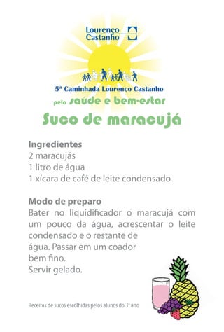 5ª Caminhada Lourenço Castanho
           pela   saúde e bem-estar
      Suco de maracujá
Ingredientes
2 maracujás
1 litro de água
1 xícara de café de leite condensado

Modo de preparo
Bater no liquidificador o maracujá com
um pouco da água, acrescentar o leite
condensado e o restante de
água. Passar em um coador
bem fino.
Servir gelado.


Receitas de sucos escolhidas pelos alunos do 3o ano
 