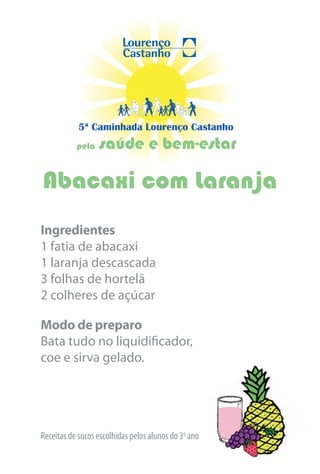 5ª Caminhada Lourenço Castanho
           pela   saúde e bem-estar

Abacaxi com Laranja
Ingredientes
1 fatia de abacaxi
1 laranja descascada
3 folhas de hortelã
2 colheres de açúcar

Modo de preparo
Bata tudo no liquidificador,
coe e sirva gelado.




Receitas de sucos escolhidas pelos alunos do 3o ano
 