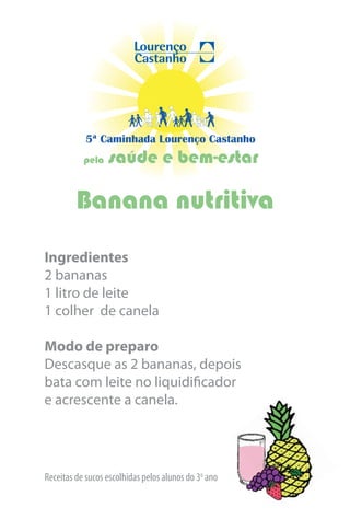 5ª Caminhada Lourenço Castanho
           pela   saúde e bem-estar

         Banana nutritiva
Ingredientes
2 bananas
1 litro de leite
1 colher de canela

Modo de preparo
Descasque as 2 bananas, depois
bata com leite no liquidificador
e acrescente a canela.




Receitas de sucos escolhidas pelos alunos do 3o ano
 