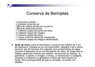 Conserva de Berinjelas
- 4 berinjelas médias
- 2 colheres (chá) de sal
- 300 g de cebola pérola em conserva
- 300 g de azeitonas pretas
- 7 colheres (sopa) de azeite de oliva
- 5 colheres (sopa) de vinagre
- 5 colheres (sopa) de shoyu
- 1 xícara (chá) de folhas de manjericão
- 3 colheres (sopa) de orégano desidratado

Modo de fazer: Lave as berinjelas e corte-as em rodelas de 1 cm
de espessura. Coloque-as em um escorredor, salpique o sal e deixe
escorrer por 20 minutos. Em seguida, lave as berinjelas em água
corrente e disponha-as em um recipiente de vidro, de modo que as
rodelas apareçam inteiras nas laterais. Acrescente as cebolas, as
azeitonas. o azeite, o vinagre, o shoyu, o manjericão e o orégano.
Coloque o recipiente na geladeira e deixe por pelo menos 24
horas. Sirva acompanhada de pão ou torradas, ou ainda, em
saladas.
 