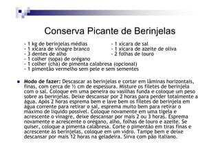Conserva Picante de Berinjelas
-1   kg de berinjelas médias          - 1 xícara de sal
-1   xícara de vinagre branco         - 1 xícara de azeite de oliva
-3   dentes de alho                   - 2 folhas de louro
-1   colher (sopa) de orégano
-1   colher (chá) de pimenta calabresa (opcional)
-1   pimentão vermelho sem pele e sem sementes

Modo de fazer: Descascar as berinjelas e cortar em lâminas horizontais,
finas, com cerca de ½ cm de espessura. Misture os filetes de berinjela
com o sal. Coloque em uma peneira ou vasilhas funda e coloque um peso
sobre as berinjelas. Deixe descansar por 2 horas para perder totalmente a
água. Após 2 horas esprema bem e lave bem os filetes de berinjela em
água corrente para retirar o sal, esprema muito bem para retirar o
máximo de liquido possível. Coloque novamente em uma tigela e
acrescente o vinagre, deixe descansar por mais 2 ou 3 horas. Esprema
novamente e acrescente o orégano, alho, folhas de louro e azeite. Se
quiser, coloque a pimenta calabresa. Corte o pimentão em tiras finas e
acrescente às berinjelas, coloque em um vidro. Tampe bem e deixe
descansar por mais 12 horas na geladeira. Sirva com pão italiano.
 
